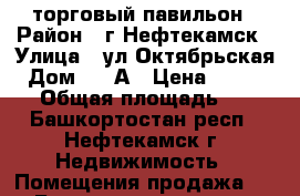 торговый павильон › Район ­ г.Нефтекамск › Улица ­ ул.Октябрьская › Дом ­ 47А › Цена ­ 400 000 › Общая площадь ­ 22 - Башкортостан респ., Нефтекамск г. Недвижимость » Помещения продажа   . Башкортостан респ.,Нефтекамск г.